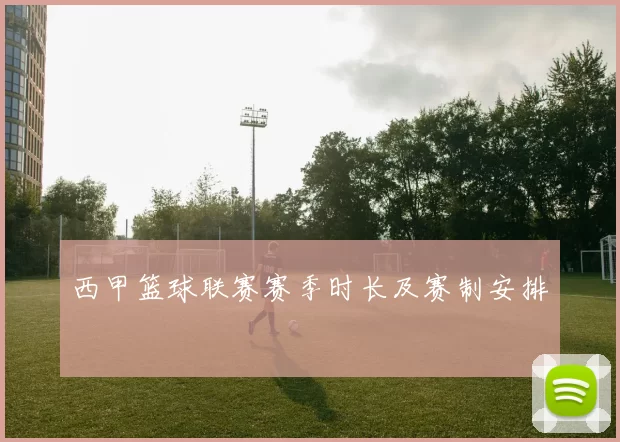 西甲篮球联赛赛季时长及赛制安排