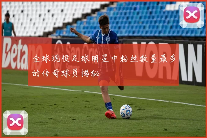 全球现役足球明星中粉丝数量最多的传奇球员揭秘