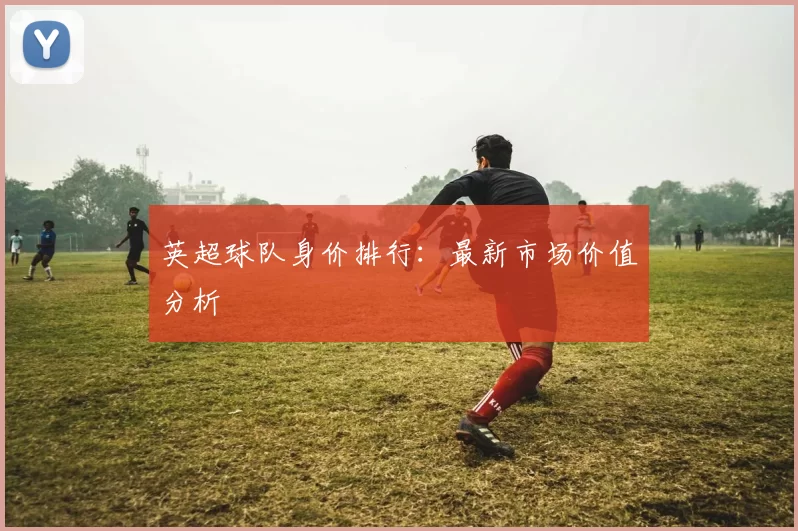 英超球队身价排行：最新市场价值分析