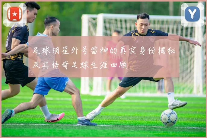 足球明星外号雷神的真实身份揭秘及其传奇足球生涯回顾