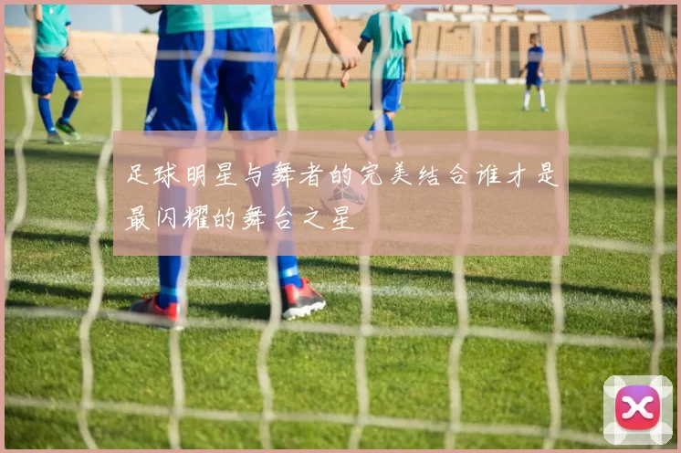 足球明星与舞者的完美结合谁才是最闪耀的舞台之星