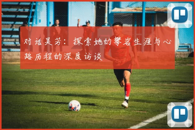 对话吴芳：探索她的攀岩生涯与心路历程的深度访谈
