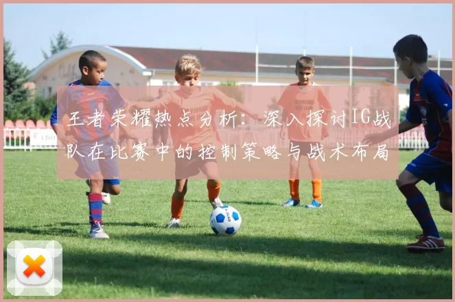 王者荣耀热点分析：深入探讨IG战队在比赛中的控制策略与战术布局