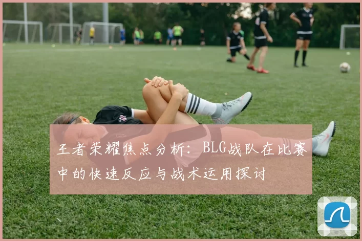 王者荣耀焦点分析：BLG战队在比赛中的快速反应与战术运用探讨