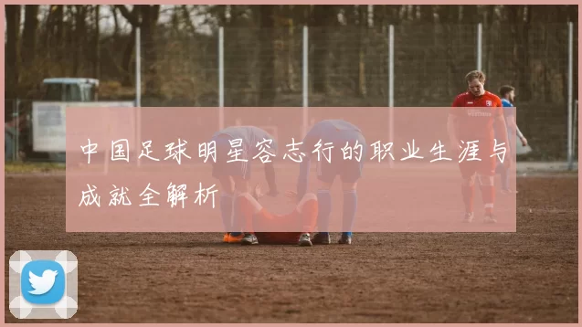 中国足球明星容志行的职业生涯与成就全解析