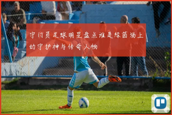 守门员足球明星盘点谁是绿茵场上的守护神与传奇人物