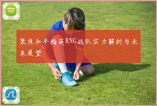 聚焦和平精英RNG战队实力解析与未来展望