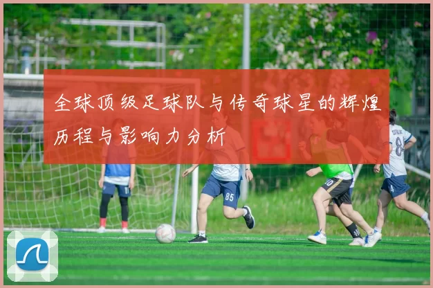 全球顶级足球队与传奇球星的辉煌历程与影响力分析