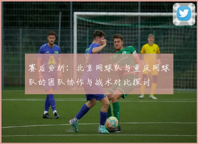 赛后分析：北京网球队与重庆网球队的团队协作与战术对比探讨