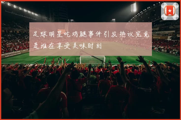足球明星吃鸡腿事件引发热议究竟是谁在享受美味时刻