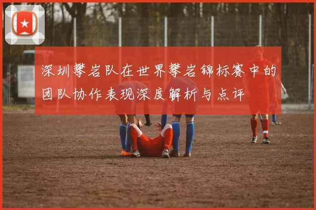 深圳攀岩队在世界攀岩锦标赛中的团队协作表现深度解析与点评