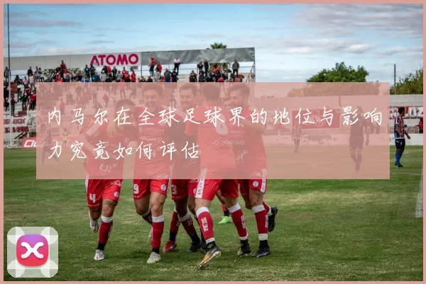 内马尔在全球足球界的地位与影响力究竟如何评估