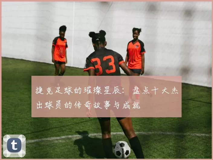 捷克足球的璀璨星辰：盘点十大杰出球员的传奇故事与成就