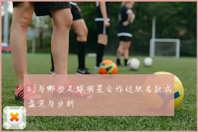 aj与哪些足球明星合作过联名款式盘点与分析