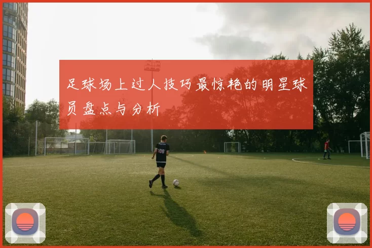 足球场上过人技巧最惊艳的明星球员盘点与分析