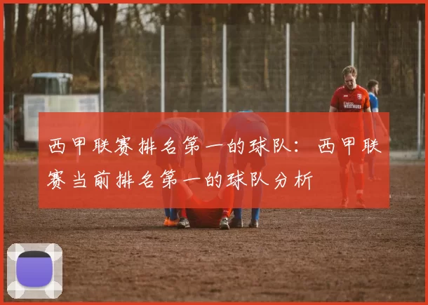 西甲联赛排名第一的球队：西甲联赛当前排名第一的球队分析