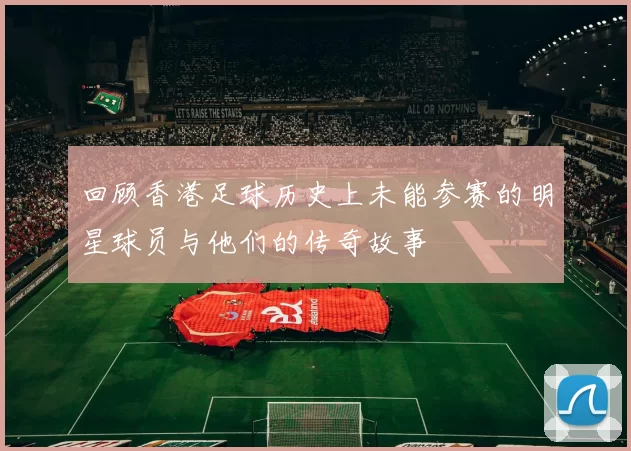 回顾香港足球历史上未能参赛的明星球员与他们的传奇故事