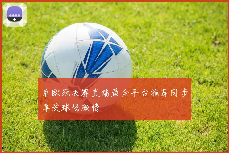 看欧冠决赛直播最全平台推荐同步享受球场激情