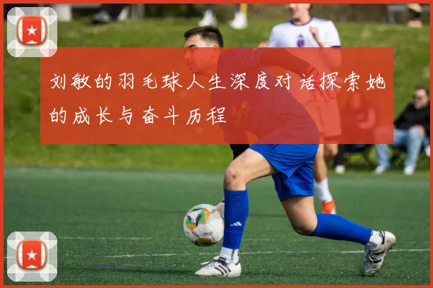 刘敏的羽毛球人生深度对话探索她的成长与奋斗历程
