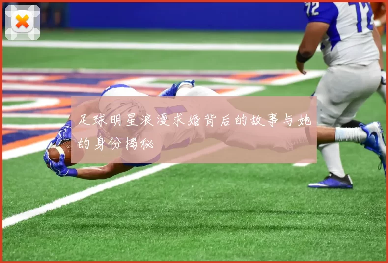 足球明星浪漫求婚背后的故事与她的身份揭秘