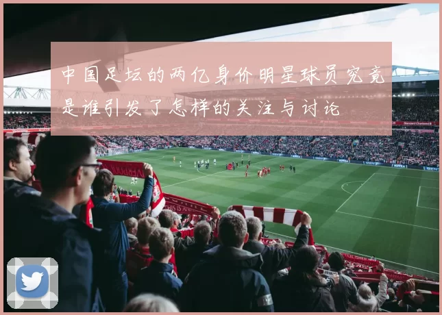 中国足坛的两亿身价明星球员究竟是谁引发了怎样的关注与讨论