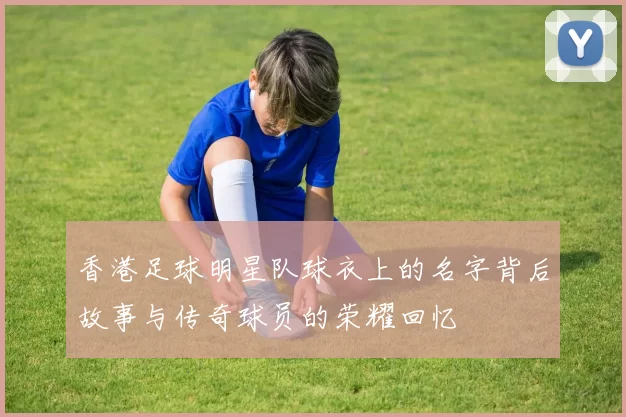 香港足球明星队球衣上的名字背后故事与传奇球员的荣耀回忆