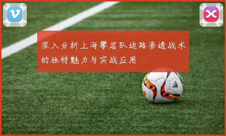 深入分析上海攀岩队边路渗透战术的独特魅力与实战应用