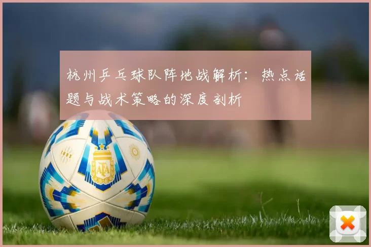 杭州乒乓球队阵地战解析：热点话题与战术策略的深度剖析