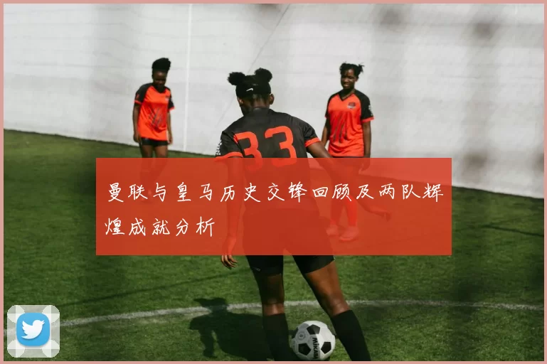 曼联与皇马历史交锋回顾及两队辉煌成就分析