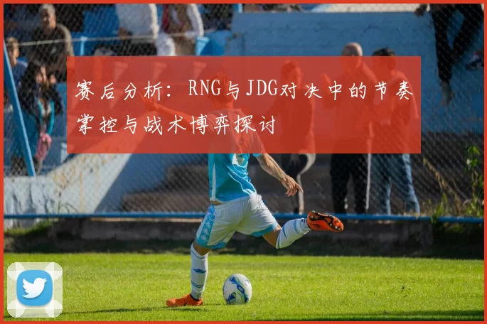 赛后分析：RNG与JDG对决中的节奏掌控与战术博弈探讨