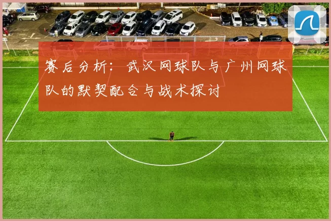 赛后分析：武汉网球队与广州网球队的默契配合与战术探讨