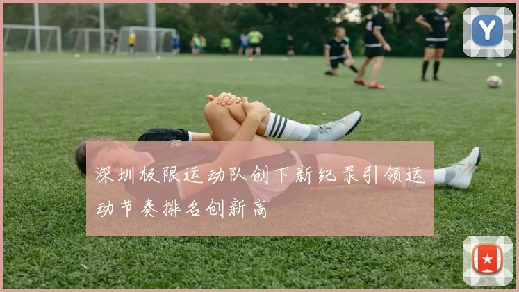 深圳极限运动队创下新纪录引领运动节奏排名创新高