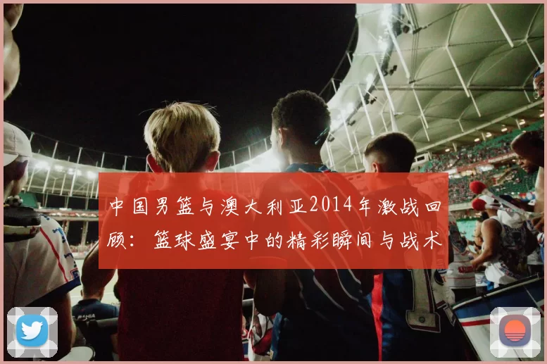 中国男篮与澳大利亚2014年激战回顾：篮球盛宴中的精彩瞬间与战术较量