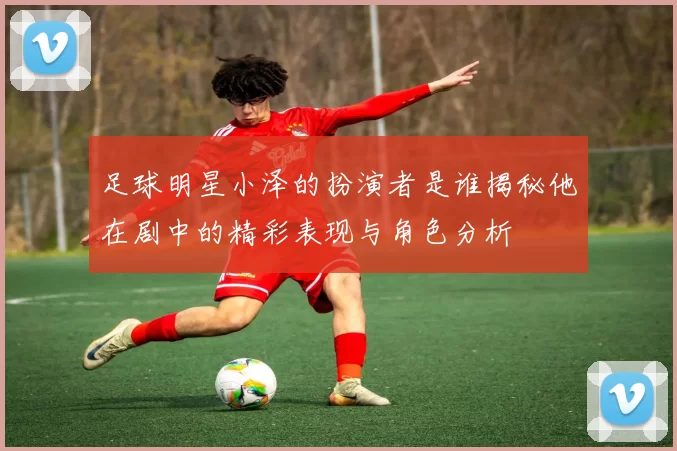 足球明星小泽的扮演者是谁揭秘他在剧中的精彩表现与角色分析