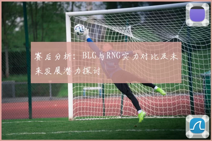 赛后分析：BLG与RNG实力对比及未来发展潜力探讨