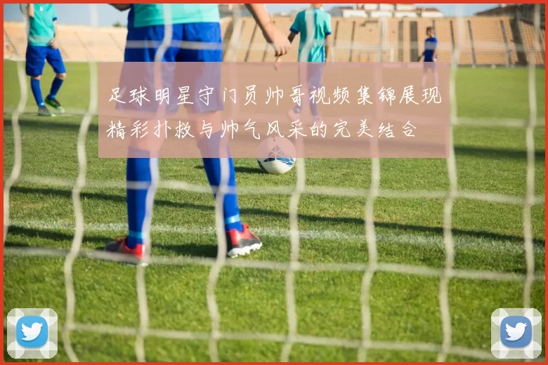 足球明星守门员帅哥视频集锦展现精彩扑救与帅气风采的完美结合