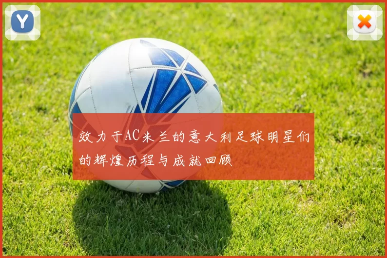 效力于AC米兰的意大利足球明星们的辉煌历程与成就回顾