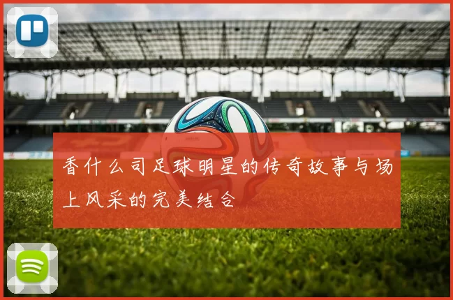 香什么司足球明星的传奇故事与场上风采的完美结合