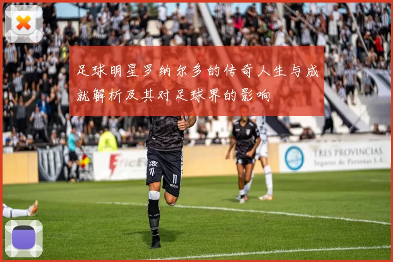 足球明星罗纳尔多的传奇人生与成就解析及其对足球界的影响