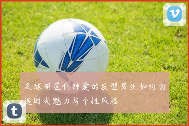足球明星们钟爱的发型男生如何打造时尚魅力与个性风格