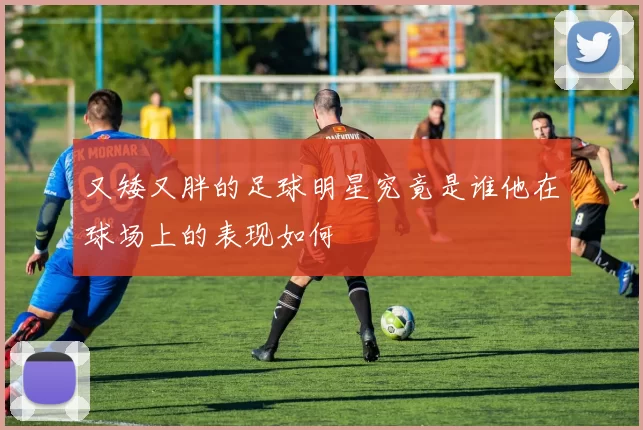 又矮又胖的足球明星究竟是谁他在球场上的表现如何