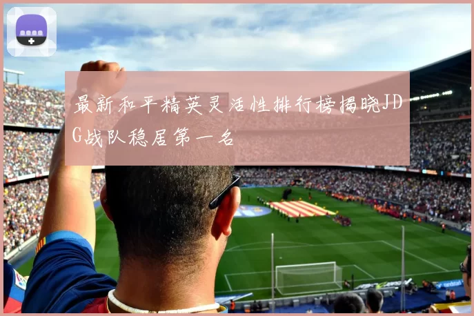 最新和平精英灵活性排行榜揭晓JDG战队稳居第一名