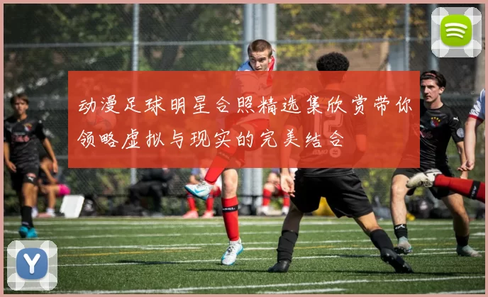 动漫足球明星合照精选集欣赏带你领略虚拟与现实的完美结合