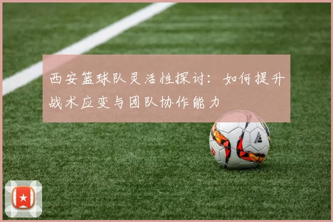 西安篮球队灵活性探讨：如何提升战术应变与团队协作能力
