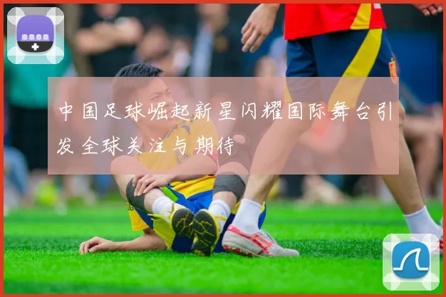 中国足球崛起新星闪耀国际舞台引发全球关注与期待