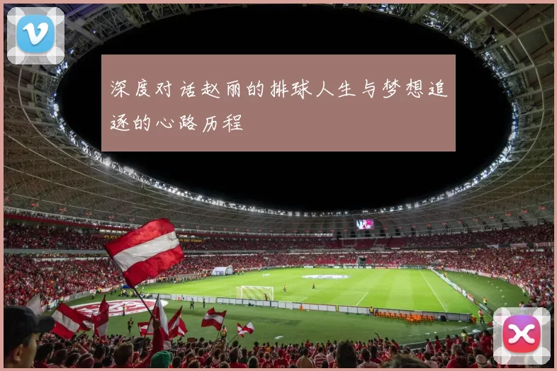 深度对话赵丽的排球人生与梦想追逐的心路历程