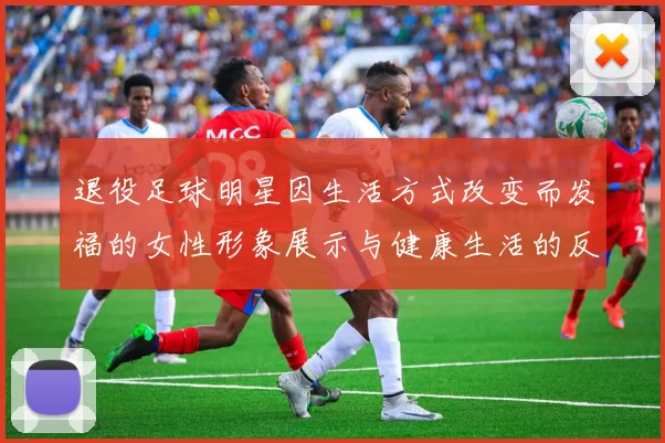 退役足球明星因生活方式改变而发福的女性形象展示与健康生活的反思