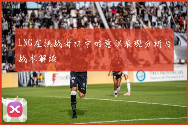 LNG在挑战者杯中的意识表现分析与战术解读