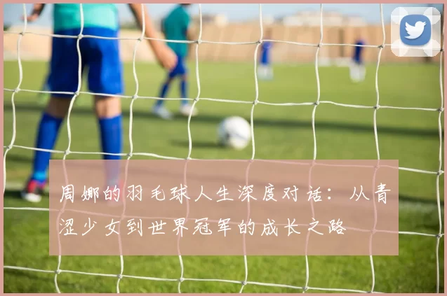 周娜的羽毛球人生深度对话：从青涩少女到世界冠军的成长之路