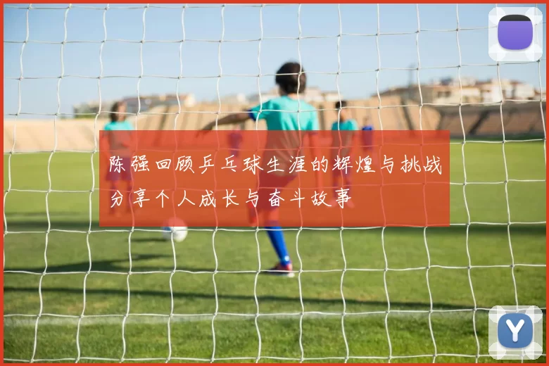 陈强回顾乒乓球生涯的辉煌与挑战分享个人成长与奋斗故事